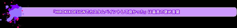 「HIROKIX DESIGNでカスタムペイントして良かった」は最高の褒め言葉