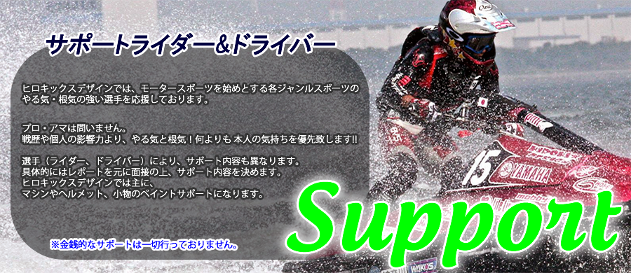 ヒロキックスデザインでは、モータースポーツを始めとする各ジャンルスポーツのやる気・根気の強い選手を応援しております。プロ・アマは問いません。 戦歴や個人の影響力より、やる気と根気！何よりも 本人の気持ちを優先致します!!選手（ライダー、ドライバー）により、サポート内容も異なります。具体的にはレポートを元に面接の上、サポート内容を決めます。ヒロキックスデザインでは主に、マシンやヘルメット、小物のペイントサポートになります.※金銭的なサポートは一切行っておりません。